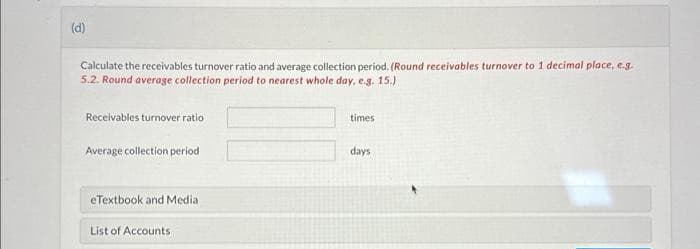 (d)
Calculate the receivables turnover ratio and average collection period. (Round receivables turnover to 1 decimal place, e.g.
5.2. Round average collection period to nearest whole day, e.g. 15.)
Receivables turnover ratio
Average collection period
eTextbook and Media
List of Accounts
times
days