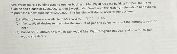 Mrs. Wyatt owns a building used to run her business. Mrs. Wyatt sells the building for $500,000. The
building had a basis of $250,000. Within 2 weeks, Mrs. Wyatt uses the cash from the sale of her building
to purchase a new building for $400,000. This building will also be used for her business.
(1) What options are available to Mrs. Wyatt? She can
(2) If Mrs. Wyatt desires to maximize the amount of gain she defers, which of the options is best for
her?
(3) Based on (2) above, how much gain would Mrs. Wytt recognize this year and how much gain
would she defer?