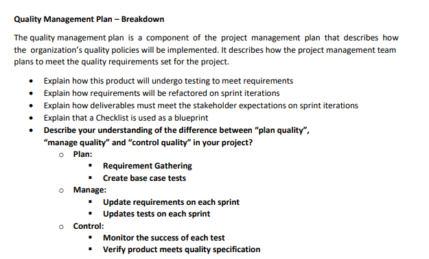 Quality Management Plan - Breakdown
The quality management plan is a component of the project management plan that describes how
the organization's quality policies will be implemented. It describes how the project management team
plans to meet the quality requirements set for the project.
Explain how this product will undergo testing to meet requirements
• Explain how requirements will be refactored on sprint iterations
Explain how deliverables must meet the stakeholder expectations on sprint iterations
Explain that a Checklist is used as a blueprint
Describe your understanding of the difference between "plan quality",
"manage quality" and "control quality" in your project?
Plan:
Requirement Gathering
▪ Create base case tests
o Manage:
Update requirements on each sprint
Updates tests on each sprint
o Control:
Monitor the success of each test
▪ Verify product meets quality specification