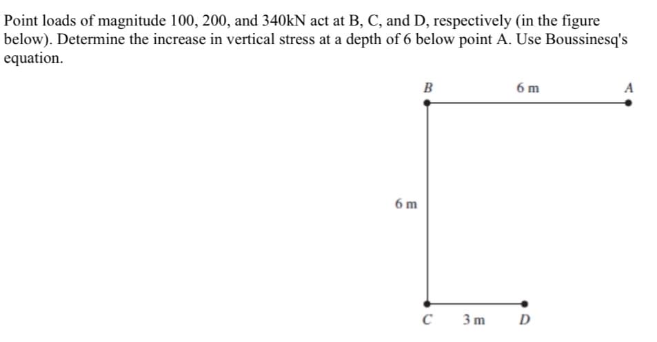 Point loads of magnitude 100, 200, and 340KN act at B, C, and D, respectively (in the figure
below). Determine the increase in vertical stress at a depth of 6 below point A. Use Boussinesq's
equation.
B
6 m
A
6 m
3 m
D
