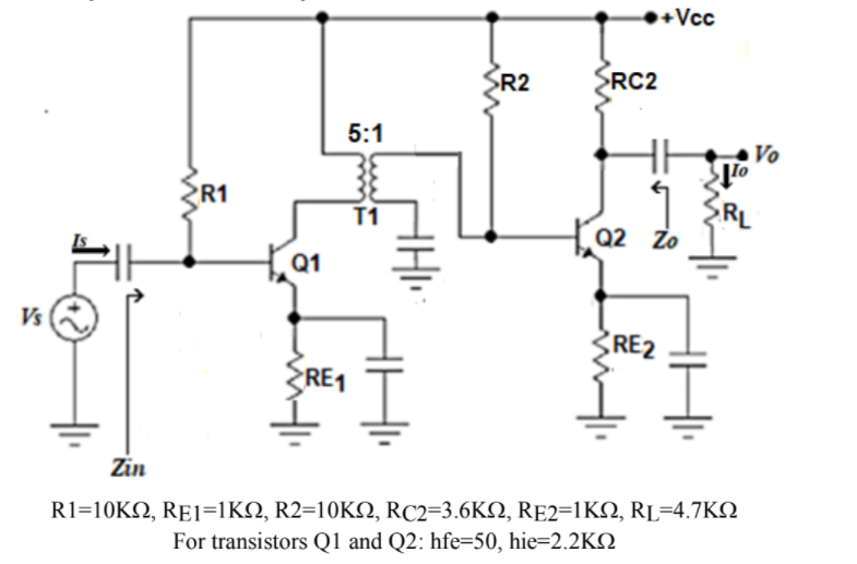 +Vcc
SR2
>RC2
5:1
Vo
R1
RL
Q2 Zo
T1
Q1
Vs
RE2
RE1
Zin
R1=10KΩ, RE1=1K , R2=10K , RC2-3.6KΩ, RE2-1KΩ, RL-4.7KΩ
For transistors Q1 and Q2: hfe=50, hie=2.2KN
