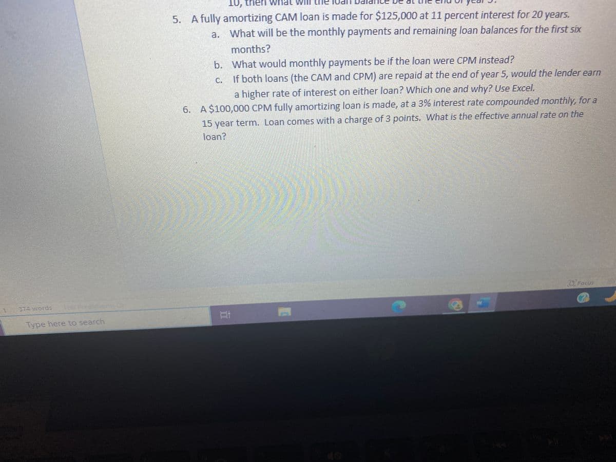 374 words TEE
Type here to search
10, then What
5. A fully amortizing CAM loan is made for $125,000 at 11 percent interest for 20 years.
a.
What will be the monthly payments and remaining loan balances for the first six
months?
b. What would monthly payments be if the loan were CPM instead?
C.
If both loans (the CAM and CPM) are repaid at the end of year 5, would the lender earn
a higher rate of interest on either loan? Which one and why? Use Excel.
6. A $100,000 CPM fully amortizing loan is made, at a 3% interest rate compounded monthly, for a
15 year term. Loan comes with a charge of 3 points. What is the effective annual rate on the
loan?
Bi
Focus
(