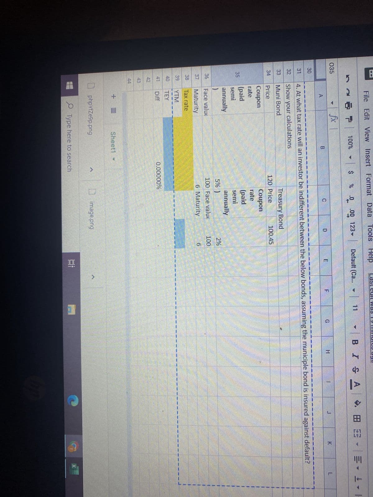 8
035
30
31
33
36
38
File Edit View Insert Format Data Tools Help
% .0
A
)
Face valu
Maturity
Tax rate
Diff
7
+=
fx
1
100% - $
B
phpYfZe9p.png
Sheet1
MUN
Type here to search
120 Price
.00 123-
0.00000%
JNING AAA, DE
Treasury Bond
Coupon
rate
(paid
semi
annually
5%
100 Face valu
6 Maturity
)
D
MOD FORNELIODER JODAS:
4. At what tax rate will an investor be indifferent between the below bonds, assuming the municiple bond is insured against default?
Show your calculations
Muni Bond
Price
Coupon
rate
(paid
semi
annually
100.45
image.png
Default (Ca...
100
6
E
Et
e all
>
F
|| BBM MODE: DAN
M
B IS A
H
LIMONE DONN
1
1
J
1
1
#£- |
1
K
X
L
