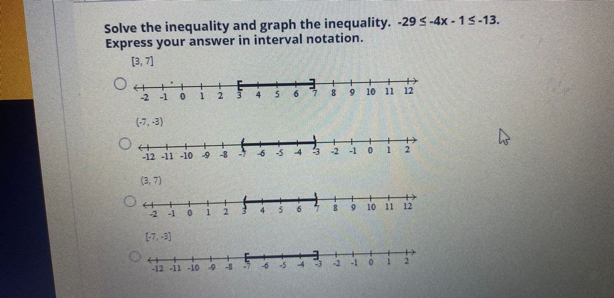 Solve the inequality and graph the inequality. -29 s-4x - 15-13.
Express your answer in interval notation.
[3,7]
+
4.
8.
5.
10 11
12
1
(7,-2)
-2
0.
-12-11 -10
6-
(3,7)
+
10 11 12
4.
9.
8.
6.
-2
-4
-2
-1 0
-12 -11 -10-9
4:
T.
