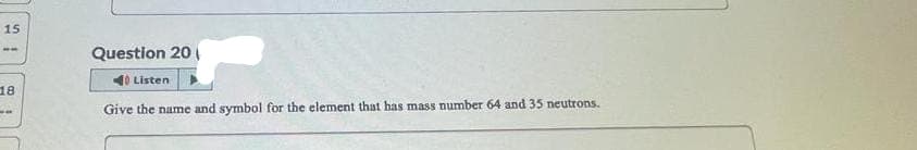 15
ww
18
Question 20
40 Listen
Give the name and symbol for the element that has mass number 64 and 35 neutrons.