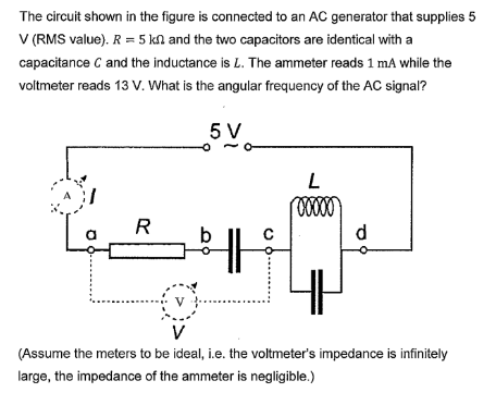 The circuit shown in the figure is connected to an AC generator that supplies 5
V (RMS value). R = 5 kn and the two capacitors are identical with a
capacitance C and the inductance is L. The ammeter reads 1 mA while the
voltmeter reads 13 V. What is the angular frequency of the AC signal?
5 V
R
b
V
L
00000
d
4H
(Assume the meters to be ideal, i.e. the voltmeter's impedance is infinitely
large, the impedance of the ammeter is negligible.)