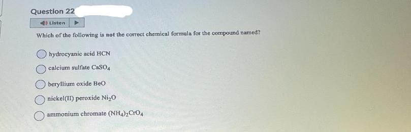 Question 22
Listen
Which of the following is not the correct chemical formula for the compound named?
hydrocyanic acid HCN
calcium sulfate CaSO4
beryllium oxide Beo
nickel(II) peroxide Ni₂0
ammonium chromate (NH4)₂CRO4