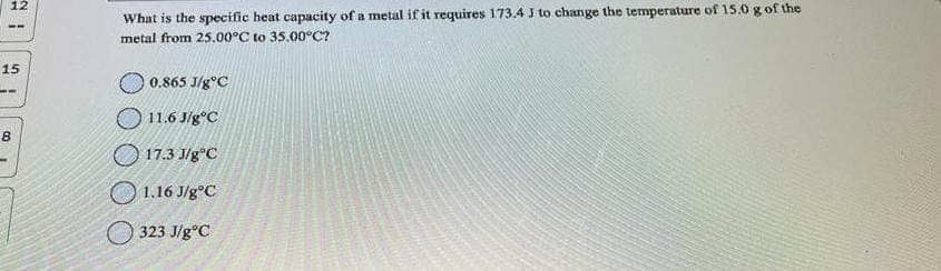 12
15
--
8
What is the specific heat capacity of a metal if it requires 173.4 J to change the temperature of 15.0 g of the
metal from 25.00°C to 35.00°C?
0.865 J/gºC
11.6 J/g°C
17.3 J/gºC
1.16 J/g°C
323 J/gºC