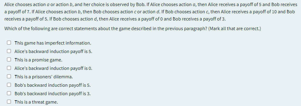Alice chooses action a or action b, and her choice is observed by Bob. If Alice chooses action a, then Alice receives a payoff of 5 and Bob receives
a payoff of 7. If Alice chooses action b, then Bob chooses action cor action d. If Bob chooses action c, then Alice receives a payoff of 10 and Bob
receives a payoff of 5. If Bob chooses action d, then Alice receives a payoff of 0 and Bob receives a payoff of 3.
Which of the following are correct statements about the game described in the previous paragraph? (Mark all that are correct.)
O This game has imperfect information.
O Alice's backward induction payoff is 5.
O This is a promise game.
O Alice's backward induction payoff is 0.
O This is a prisoners' dilemma.
O Bob's backward induction payoff is 5.
O Bob's backward induction payoff is 3.
O This is a threat game.

