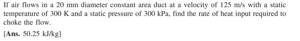 If air flows in a 20 mm diameter constant area duct at a velocity of 125 m/s with a static
temperature of 300 K and a static pressure of 300 kPa, find the rate of heat input required to
choke the flow.
[Ans. 50.25 kJ/kg]
