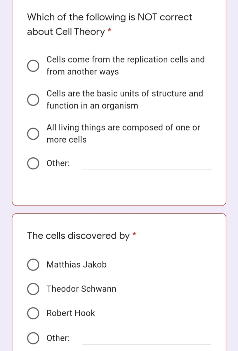 Which of the following is NOT correct
about Cell Theory *
Cells come from the replication cells and
from another ways
Cells are the basic units of structure and
function in an organism
All living things are composed of one or
more cells
Other:
The cells discovered by *
Matthias Jakob
O Theodor Schwann
O Robert Hook
O Other:
