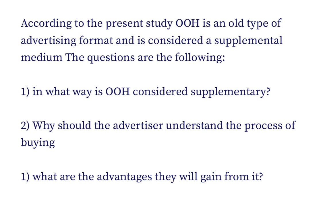 According to the present study OOH is an old type of
advertising format and is considered a supplemental
medium The questions are the following:
1) in what way is OOH considered supplementary?
2) Why should the advertiser understand the process of
buying
1) what are the advantages they will gain from it?
