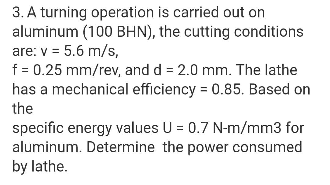3. A turning operation is carried out on
aluminum (100 BHN), the cutting conditions
are: v = 5.6 m/s,
f = 0.25 mm/rev, and d = 2.0 mm. The lathe
has a mechanical efficiency = 0.85. Based on
%D
%3D
%D
the
specific energy values U = 0.7 N-m/mm3 for
aluminum. Determine the power consumed
by lathe.
