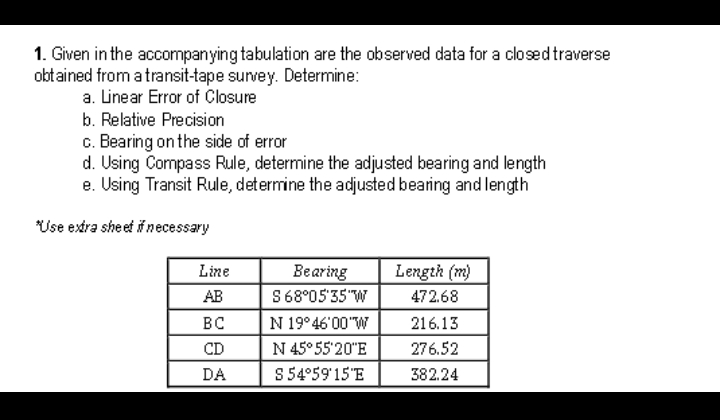 1. Given in the accompanying tabulation are the observed data for a closed traverse
obtained from a transit-tape survey. Determine:
a. Linear Error of Closure
b. Relative Precision
c. Bearing on the side of error
d. Using Compass Rule, determine the adjusted bearing and length
e. Using Transit Rule, determine the adjusted bearing and length
Length (m)
Bearing
S 68°05'35"W
472.68
N 19°46'00"W
216.13
N 45°55'20"E
276.52
S 54°59'15'E
382.24
*Use extra sheet if necessary
Line
AB
BC
CD
DA