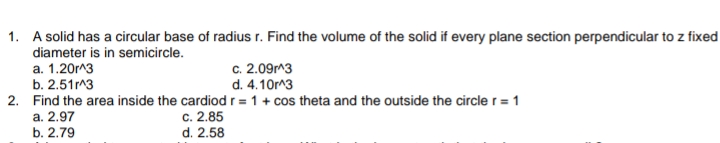 1. A solid has a circular base of radius r. Find the volume of the solid if every plane section perpendicular to z fixed
diameter is in semicircle.
a. 1.20m^3
c. 2.09m^3
d. 4.10m^3
b. 2.51 3
2. Find the area inside the cardiod r = 1 + cos theta and the outside the circle r = 1
a. 2.97
b. 2.79
c. 2.85
d. 2.58