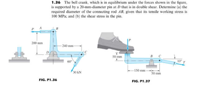 200 mm
1.36 The bell crank, which is in equilibrium under the forces shown in the figure,
is supported by a 20-mm-diameter pin at D that is in double shear. Determine (a) the
required diameter of the connecting rod AB, given that its tensile working stress is
100 MPa; and (b) the shear stress in the pin.
-240 mm-
50 mm
10°
60°
FIG. P1.36
30 kN
150 mm-
FIG. P1.37
50 mm