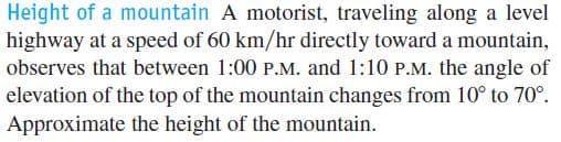 Height of a mountain A motorist, traveling along a level
highway at a speed of 60 km/hr directly toward a mountain,
observes that between 1:00 P.M. and 1:10 P.M. the angle of
elevation of the top of the mountain changes from 10° to 70°.
Approximate the height of the mountain.
