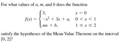For what values of a, m, and b does the function
x = 0
-x + 3x + a, 0<x<1
3,
f(x) =
тх + b,
1sxs 2
satisfy the hypotheses of the Mean Value Theorem on the interval
[0, 2]?
