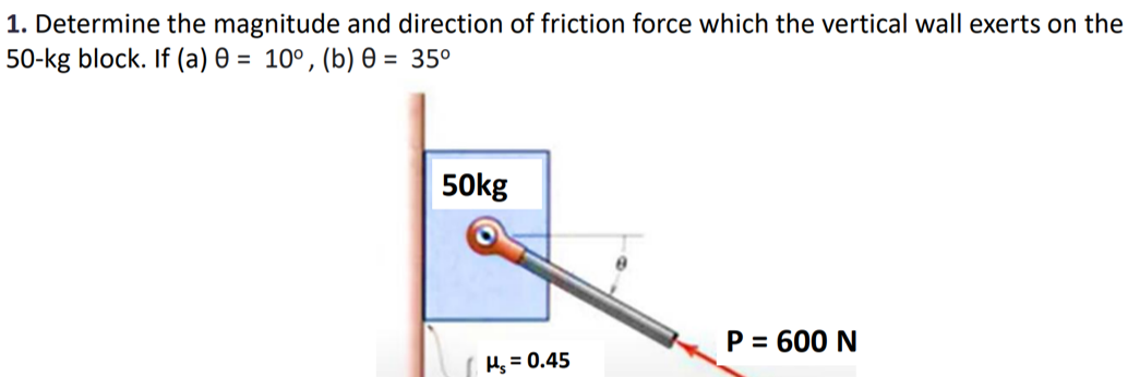 1. Determine the magnitude and direction of friction force which the vertical wall exerts on the
50-kg block. If (a) 0 = 10°, (b) 0 = 35⁰
50kg
Hs = 0.45
P = 600 N
