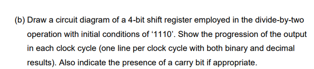 (b) Draw a circuit diagram of a 4-bit shift register employed in the divide-by-two
operation with initial conditions of '1110'. Show the progression of the output
in each clock cycle (one line per clock cycle with both binary and decimal
results). Also indicate the presence of a carry bit if appropriate.