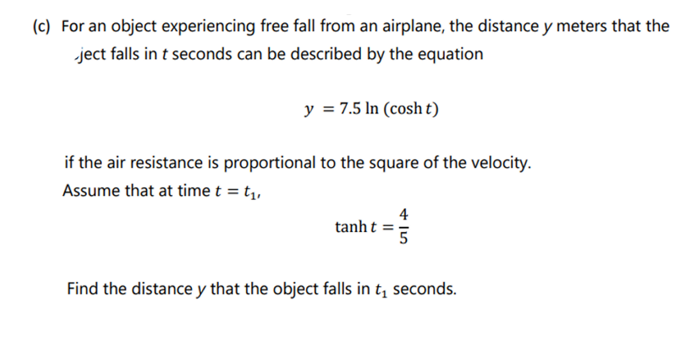 (c) For an object experiencing free fall from an airplane, the distance y meters that the
ject falls in t seconds can be described by the equation
y = 7.5 In (cosh t)
if the air resistance is proportional to the square of the velocity.
Assume that at time t = t₁,
tanht=
4
5
Find the distance y that the object falls in t₁ seconds.