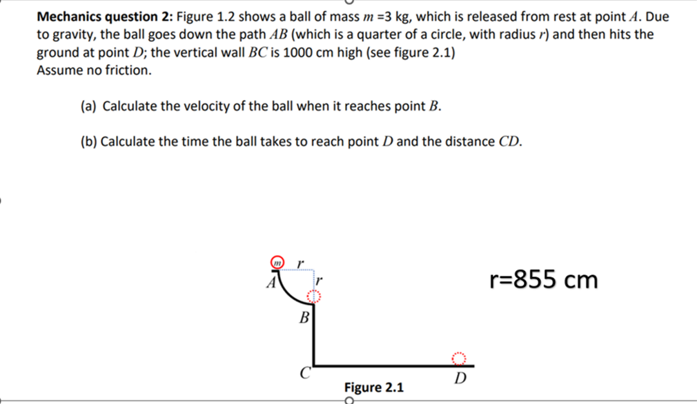 Mechanics question 2: Figure 1.2 shows a ball of mass m = 3 kg, which is released from rest at point A. Due
to gravity, the ball goes down the path AB (which is a quarter of a circle, with radius) and then hits the
ground at point D; the vertical wall BC is 1000 cm high (see figure 2.1)
Assume no friction.
(a) Calculate the velocity of the ball when it reaches point B.
(b) Calculate the time the ball takes to reach point D and the distance CD.
B
Figure 2.1
D
r=855 cm