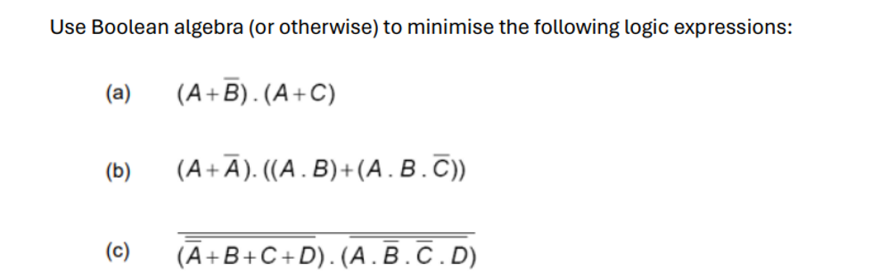 Use Boolean algebra (or otherwise) to minimise the following logic expressions:
(a)
(A+B). (A+C)
(b)
(A+A). ((A. B)+(A.B.C))
(c)
(A+B+C+D). (A.B.C.D)