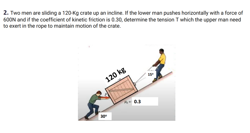 2. Two men are sliding a 120-Kg crate up an incline. If the lower man pushes horizontally with a force of
600N and if the coefficient of kinetic friction is 0.30, determine the tension T which the upper man need
to exert in the rope to maintain motion of the crate.
120 kg
30⁰
₁0.3
15⁰