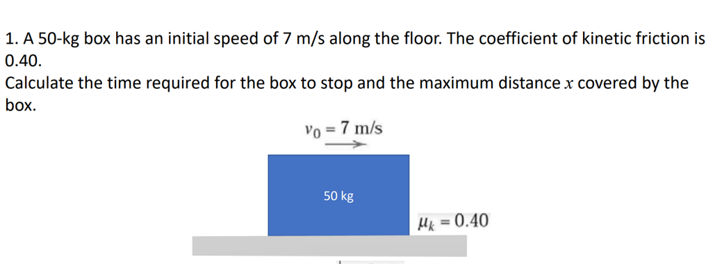 1. A 50-kg box has an initial speed of 7 m/s along the floor. The coefficient of kinetic friction is
0.40.
Calculate the time required for the box to stop and the maximum distance x covered by the
box.
Vo = 7 m/s
50 kg
Mk = 0.40
