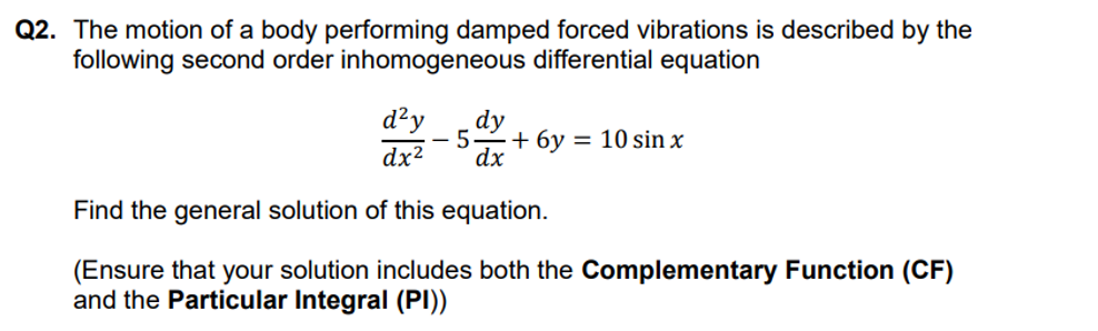 Q2. The motion of a body performing damped forced vibrations is described by the
following second order inhomogeneous differential equation
d²y dy
5 +6y= 10 sin x
dx
dx²
Find the general solution of this equation.
(Ensure that your solution includes both the Complementary Function (CF)
and the Particular Integral (PI))