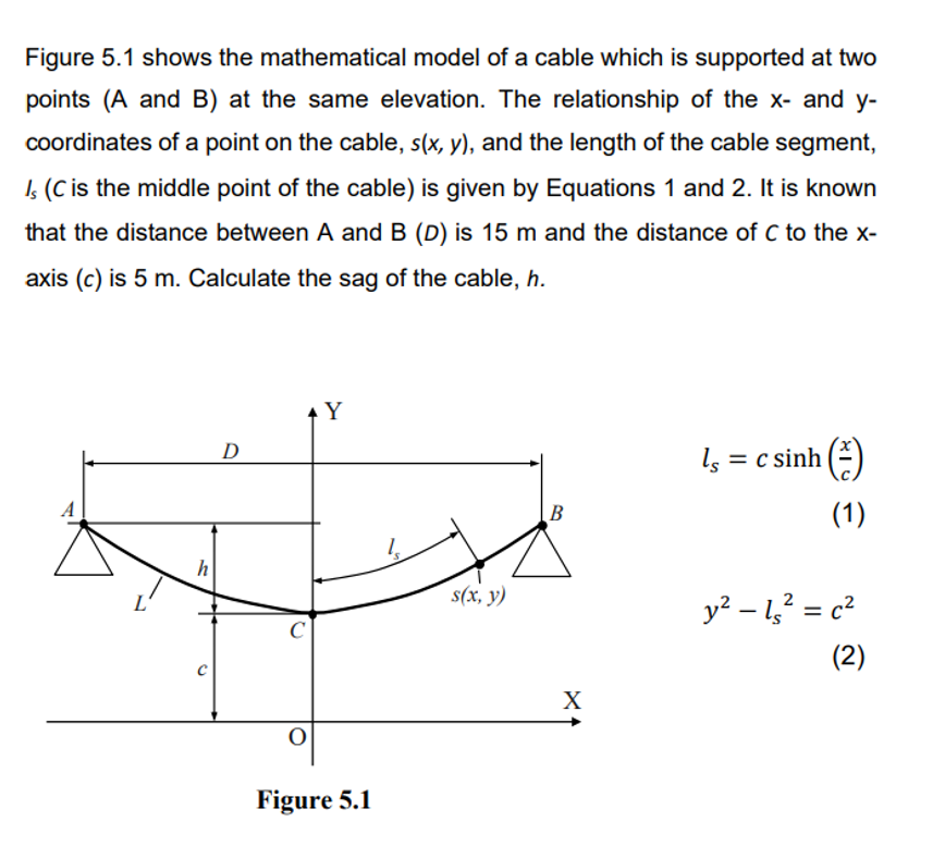 Figure 5.1 shows the mathematical model of a cable which is supported at two
points (A and B) at the same elevation. The relationship of the x- and y-
coordinates of a point on the cable, s(x, y), and the length of the cable segment,
Is (C is the middle point of the cable) is given by Equations 1 and 2. It is known
that the distance between A and B (D) is 15 m and the distance of C to the x-
axis (c) is 5 m. Calculate the sag of the cable, h.
h
D
◆ Y
C
Figure 5.1
s(x, y)
B
X
ls =
=
c sinh ()
-
(1)
y² – 1s² = c²
(2)