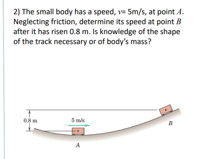 2) The small body has a speed, v= 5m/s, at point A.
Neglecting friction, determine its speed at point B
after it has risen 0.8 m. Is knowledge of the shape
of the track necessary or of body's mass?
0.8 m
5 m/s
A
B