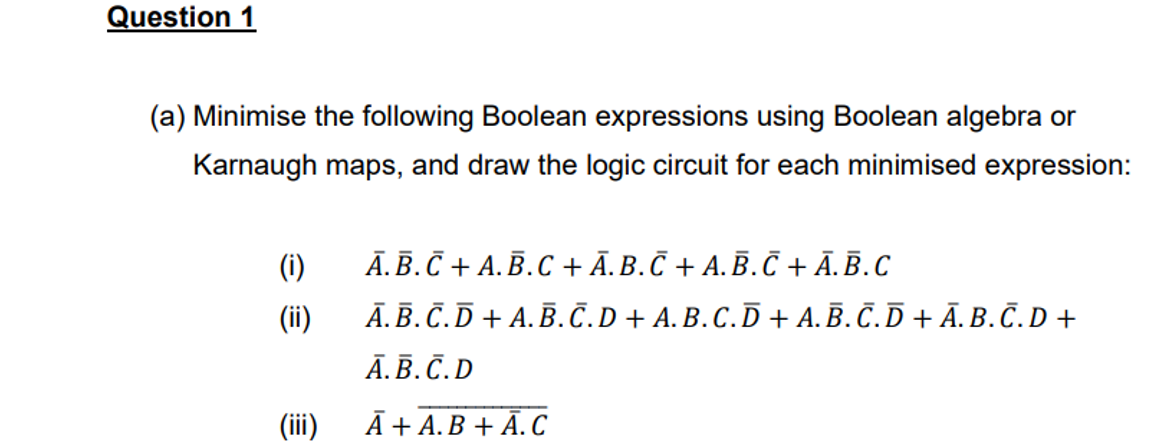 Question 1
(a) Minimise the following Boolean expressions using Boolean algebra or
Karnaugh maps, and draw the logic circuit for each minimised expression:
(i)
(ii)
(iii)
Ā. B.C+A.B.C + Ā. B.С + A. Ē. C+Ā. B.C
A.B.C.D+A.B.С.D + A. B. C. D + A. B. С. D + Ã. B. Č. D +
A.B.C.D
Ā + A.B + Ā. C