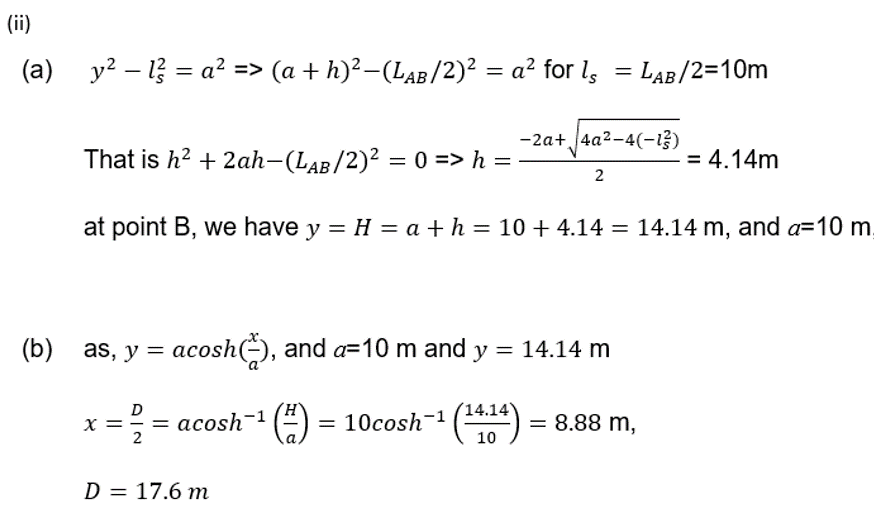 (ii)
(a)
-
y² 12 = a² => (a + h)²−(LAB/2)² = a² for Is
=
LAB/2=10m
-2a+ √4a²-4(-12)
That is h² + 2ah−(LAB/2)² = 0 => h = ·
at point B, we have y = H = a + h = 10 +4.14 = 14.14 m, and a=10 m.
= 4.14m
2
(b) as, y = acosh(), and a=10 m and y = 14.14 m
D
x
2
=
acosh¹ (#) = 10cosh 1 (14.14) = 8.88 m,
D = 17.6 m