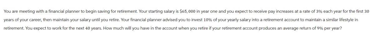 You are meeting with a financial planner to begin saving for retirement. Your starting salary is $65,000 in year one and you expect to receive pay increases at a rate of 3% each year for the first 30
years of your career, then maintain your salary until you retire. Your financial planner advised you to invest 10% of your yearly salary into a retirement account to maintain a similar lifestyle in
retirement. You expect to work for the next 40 years. How much will you have in the account when you retire if your retirement account produces an average return of 9% per year?