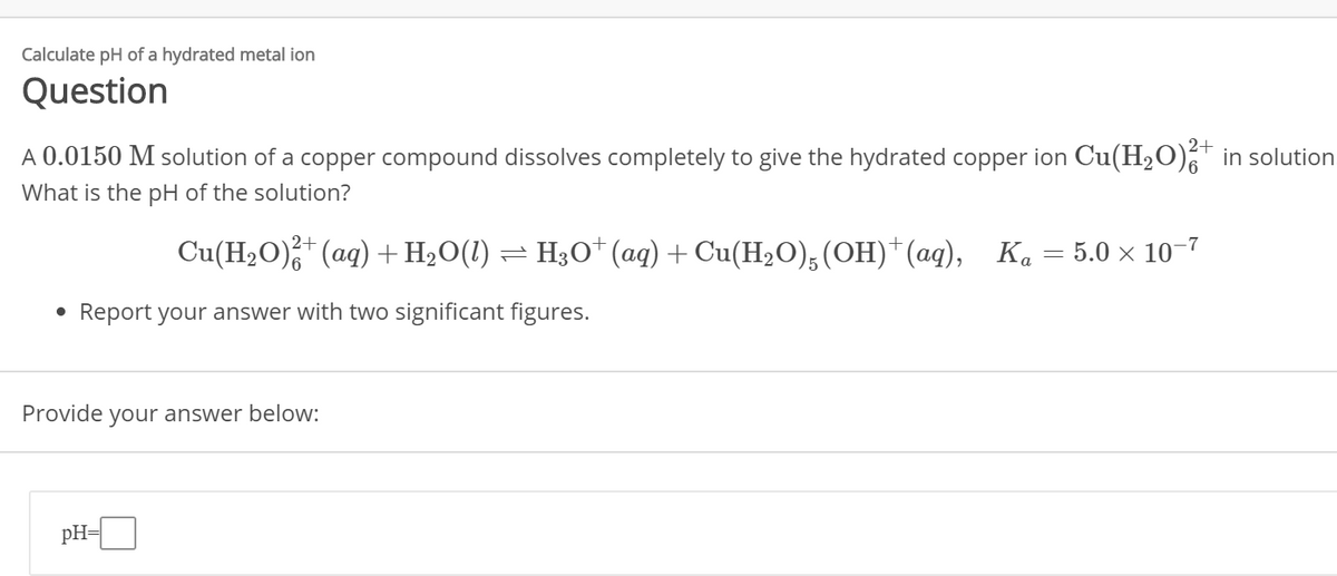 Calculate pH of a hydrated metal ion
Question
2+
A 0.0150 M solution of a copper compound dissolves completely to give the hydrated copper ion Cu(H₂O)²+ in solution
What is the pH of the solution?
●
)²+ (aq) + H₂O(1) = H3O+ (aq) + Cu(H₂O)5(OH)† (aq), Ka
Cu(H₂O)²+
Report your answer with two significant figures.
pH=
Provide your answer below:
-
5.0 × 10-7