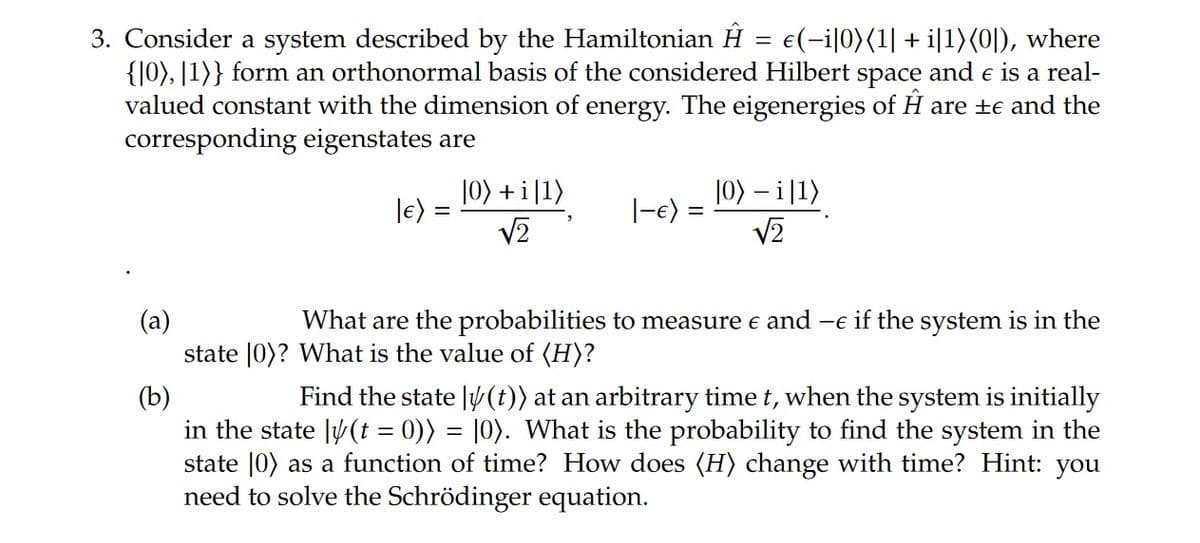 3. Consider a system described by the Hamiltonian Ĥ = €(−i|0)(1| + i|1)(0]), where
{|0), [1]} form an orthonormal basis of the considered Hilbert space and e is a real-
valued constant with the dimension of energy. The eigenergies of Ĥ are ±e and the
corresponding eigenstates are
|0) + i|1)
|€) =
√2
|-e) =
|0) - i|1)
√2
(a)
What are the probabilities to measure € and — if the system is in the
state |0)? What is the value of (H)?
(b)
Find the state |/(t)) at an arbitrary time t, when the system is initially
in the state |/(t = 0)) = [0). What is the probability to find the system in the
state [0) as a function of time? How does (H) change with time? Hint: you
need to solve the Schrödinger equation.