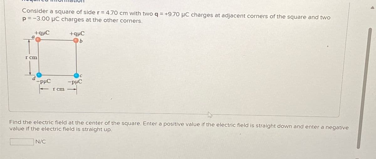 Consider a square of side r=4.70 cm with two q = +9.70 μC charges at adjacent corners of the square and two
p=-3.00 μC charges at the other corners.
I cm
d
+qC
+quC
b
PμC
I cm
C
-PHC
T
Find the electric field at the center of the square. Enter a positive value if the electric field is straight down and enter a negative
value if the electric field is straight up.
N/C