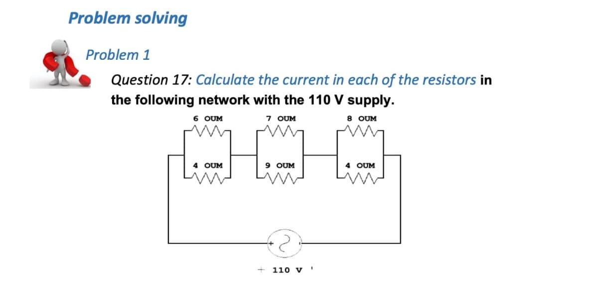 Problem solving
Problem 1
Question 17: Calculate the current in each of the resistors in
the following network with the 110 V supply.
6 OUM
7 OUM
8 OUM
4 OUM
9 OUM
4 OUM
110 V