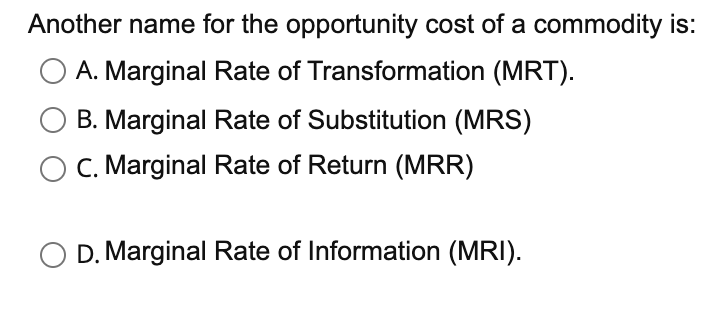 Another name for the opportunity cost of a commodity is:
A. Marginal Rate of Transformation (MRT).
B. Marginal Rate of Substitution (MRS)
C. Marginal Rate of Return (MRR)
D. Marginal Rate of Information (MRI).