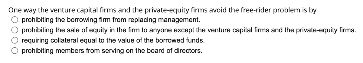 One way the venture capital firms and the private-equity firms avoid the free-rider problem is by
prohibiting the borrowing firm from replacing management.
prohibiting the sale of equity in the firm to anyone except the venture capital firms and the private-equity firms.
requiring collateral equal to the value of the borrowed funds.
prohibiting members from serving on the board of directors.