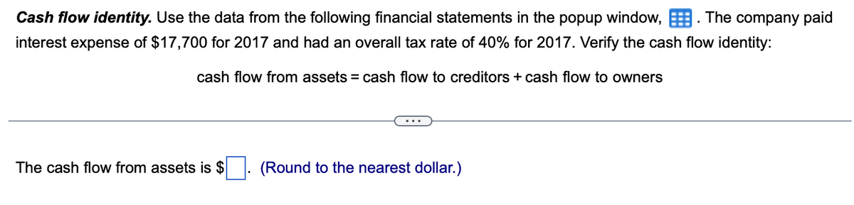 Cash flow identity. Use the data from the following financial statements the popup window,. The company paid
interest expense of $17,700 for 2017 and had an overall tax rate of 40% for 2017. Verify the cash flow identity:
cash flow from assets = cash flow to creditors + cash flow to owners
The cash flow from assets is $
(Round to the nearest dollar.)