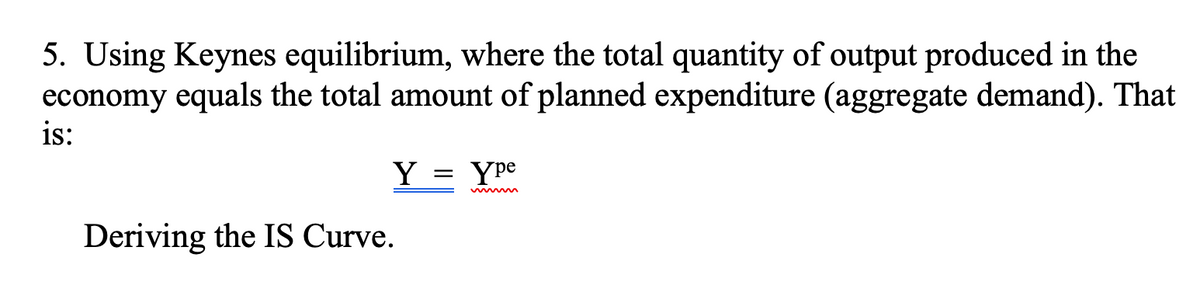5. Using Keynes equilibrium, where the total quantity of output produced in the
economy equals the total amount of planned expenditure (aggregate demand). That
is:
Y
Deriving the IS Curve.
=
Ype