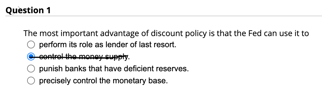 Question 1
The most important advantage of discount policy is that the Fed can use it to
perform its role as lender of last resort.
control the money supply.
punish banks that have deficient reserves.
precisely control the monetary base.