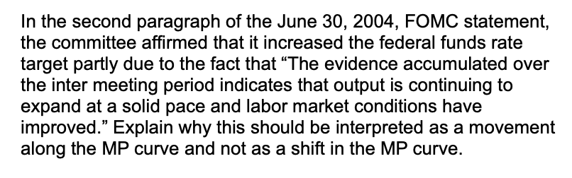 In the second paragraph of the June 30, 2004, FOMC statement,
the committee affirmed that it increased the federal funds rate
target partly due to the fact that "The evidence accumulated over
the inter meeting period indicates that output is continuing to
expand at a solid pace and labor market conditions have
improved." Explain why this should be interpreted as a movement
along the MP curve and not as a shift in the MP curve.