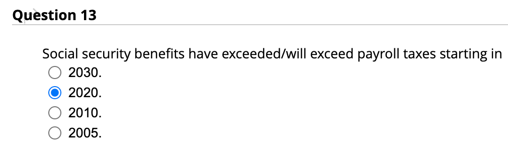 Question 13
Social security benefits have exceeded/will exceed payroll taxes starting in
2030.
2020.
2010.
2005.