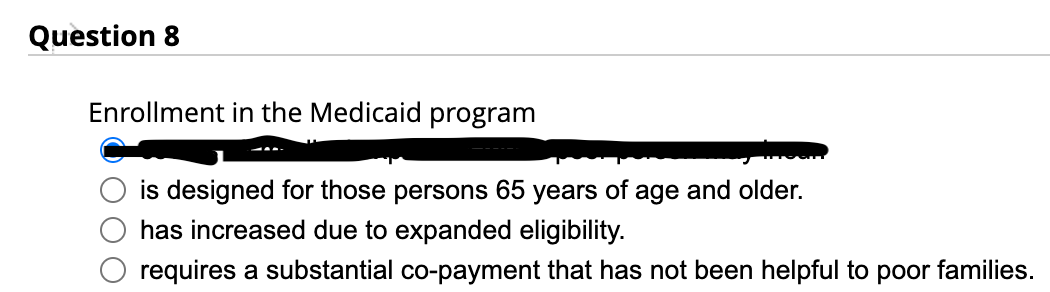 Question 8
Enrollment in the Medicaid program
is designed for those persons 65 years of age and older.
has increased due to expanded eligibility.
requires a substantial co-payment that has not been helpful to poor families.