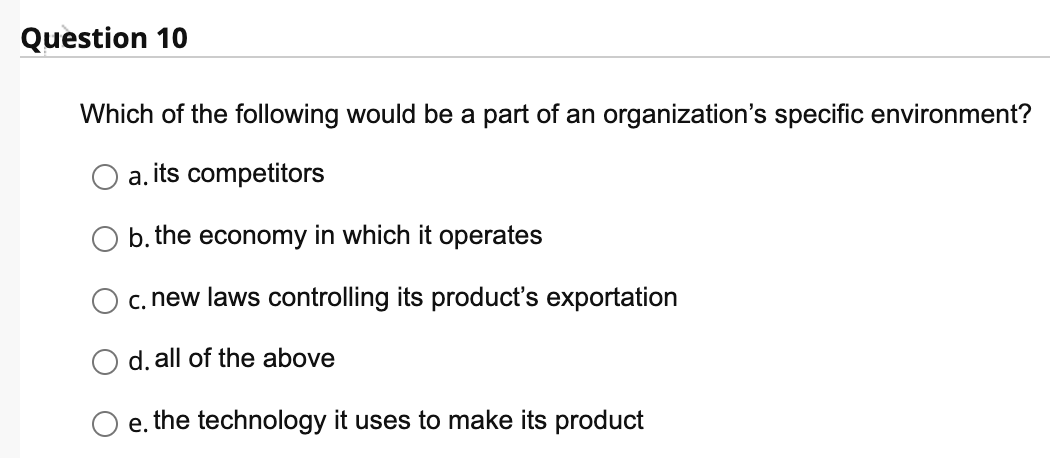Question 10
Which of the following would be a part of an organization's specific environment?
a. its competitors
b. the economy in which it operates
c. new laws controlling its product's exportation
d. all of the above
e. the technology it uses to make its product