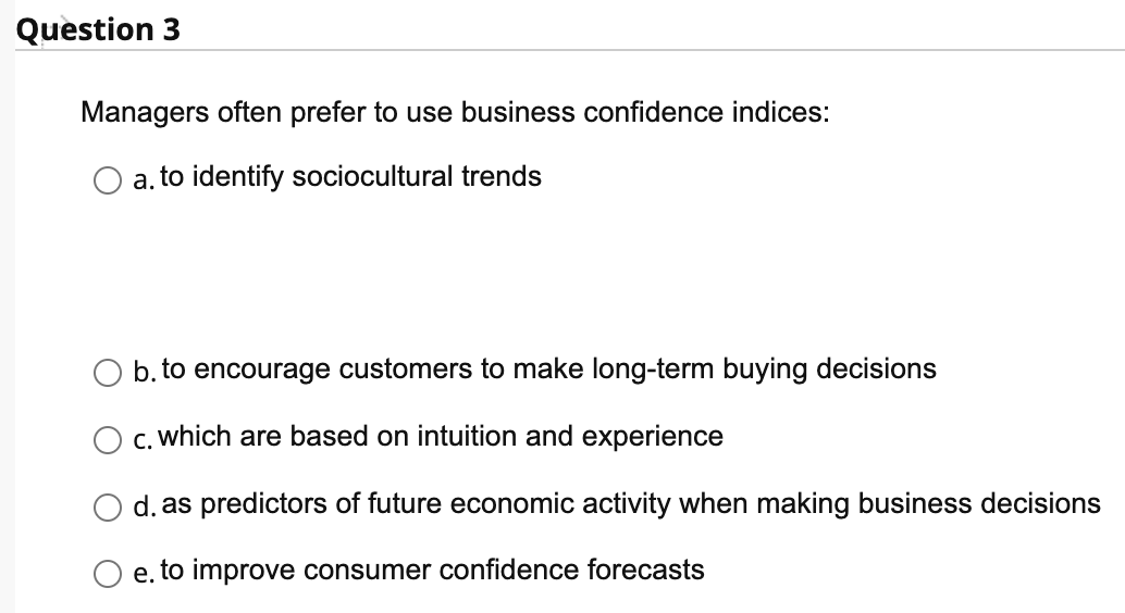 Question 3
Managers often prefer to use business confidence indices:
a. to identify sociocultural trends
b. to encourage customers to make long-term buying decisions
c. which are based on intuition and experience
d. as predictors of future economic activity when making business decis ons
e. to improve consumer confidence forecasts