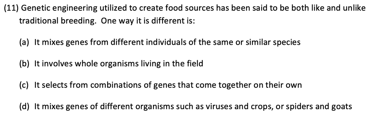 (11) Genetic engineering utilized to create food sources has been said to be both like and unlike
traditional breeding. One way it is different is:
(a) It mixes genes from different individuals of the same or similar species
(b) It involves whole organisms living in the field
(c) It selects from combinations of genes that come together on their own
(d) It mixes genes of different organisms such as viruses and crops, or spiders and goats

